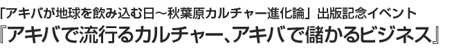 「アキバが地球を飲み込む日～秋葉原カルチャー進化論」出版記念イベント 『アキバで流行るカルチャー、アキバで儲かるビジネス』