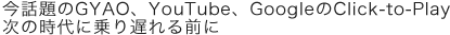 今話題のGYAO、YouTube、GoogleのClick-to-Play 次の時代に乗り遅れる前に
