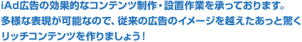 iAd広告の効果的なコンテンツ制作・設置作業を承っております。多様な表現が可能なので、従来の広告のイメージを越えたあっと驚くリッチコンテンツを作りましょう！
