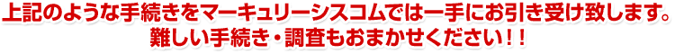 上記のような手続きをマーキュリーシスコムでは一手にお引き受け致します。難しい手続き・調査もおまかせください！！
