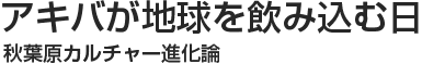 アキバが地球を飲み込む日 秋葉原カルチャー進化論